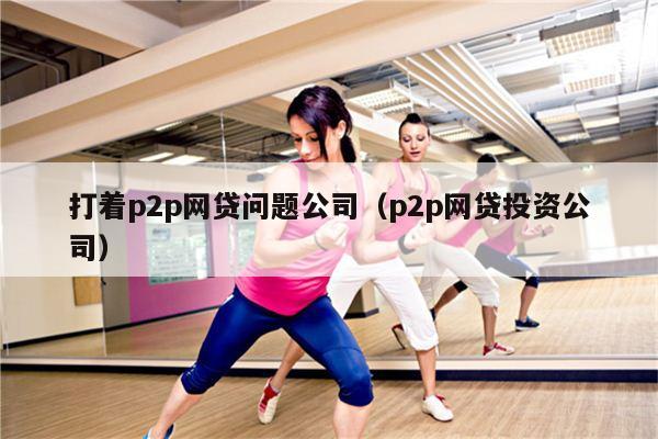 打着p2p网贷问题公司（p2p网贷投资公司）