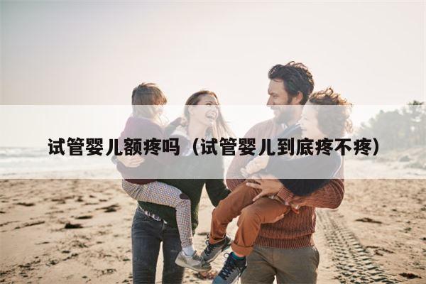 试管婴儿额疼吗（试管婴儿到底疼不疼）