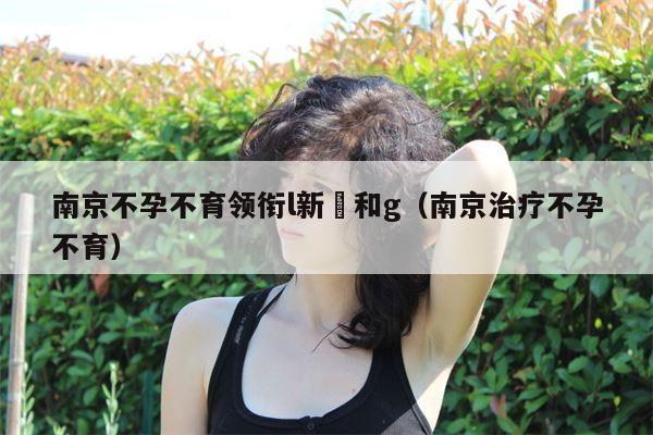 南京不孕不育领衔l新協和g（南京治疗不孕不育）