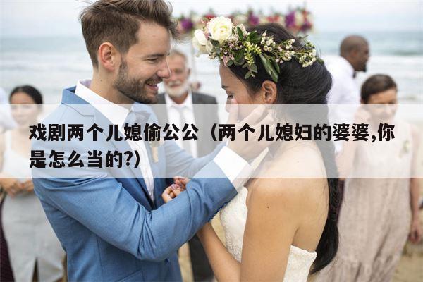 戏剧两个儿媳偷公公（两个儿媳妇的婆婆,你是怎么当的?）