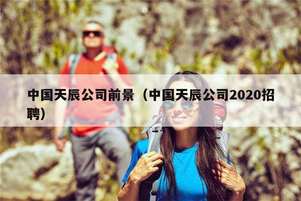 中国天辰公司前景（中国天辰公司2020招聘）