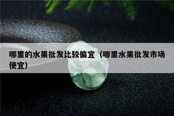 哪里的水果批发比较偏宜（哪里水果批发市场便宜）